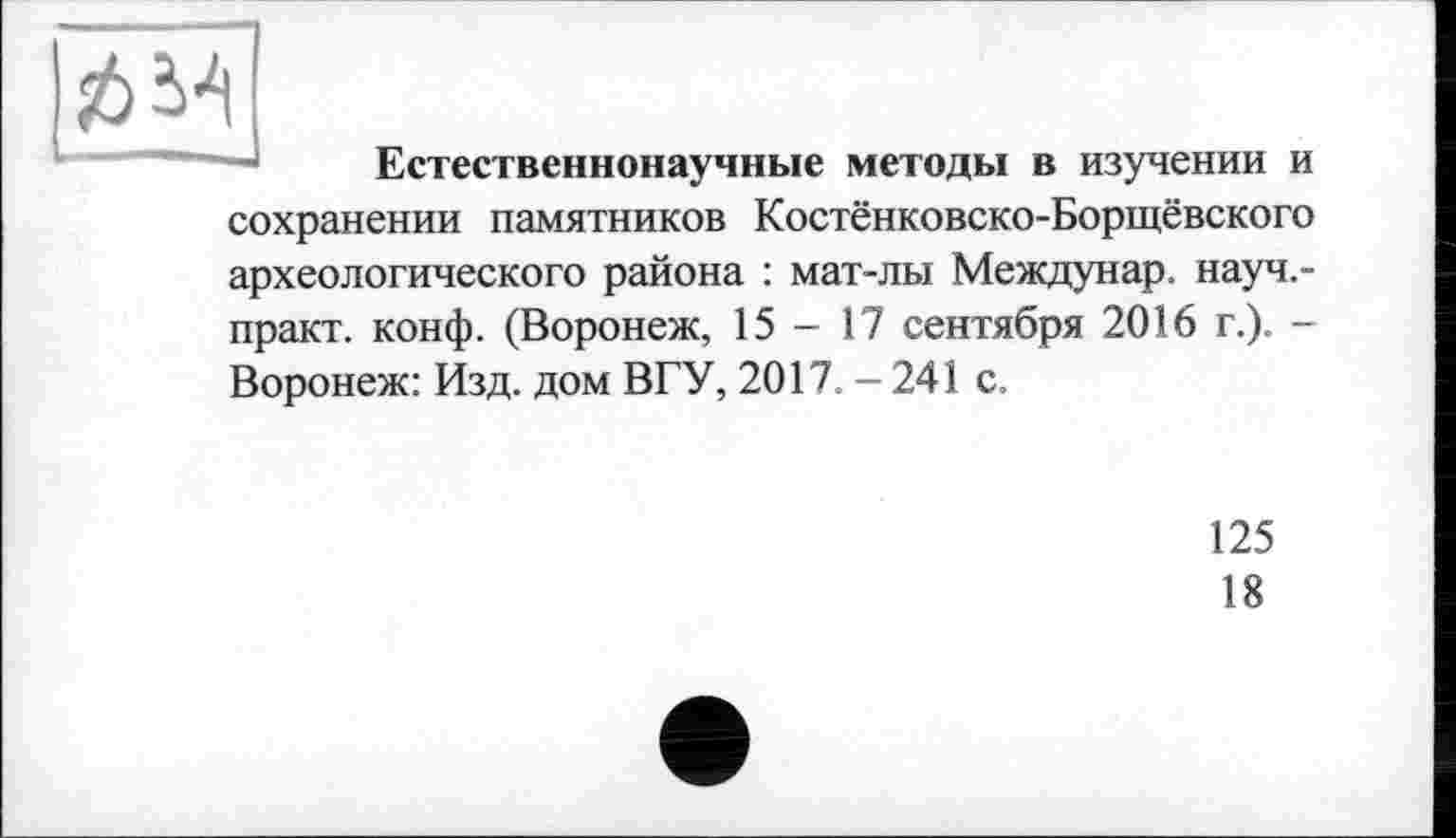 ﻿î6^
н1 ..
Естественнонаучные методы в изучении и
сохранении памятников Костёнковско-Борщёвского археологического района : мат-лы Междунар. науч.-практ. конф. (Воронеж, 15-17 сентября 2016 г.). -Воронеж: Изд. дом ВГУ, 2017.-241 с.
125
18